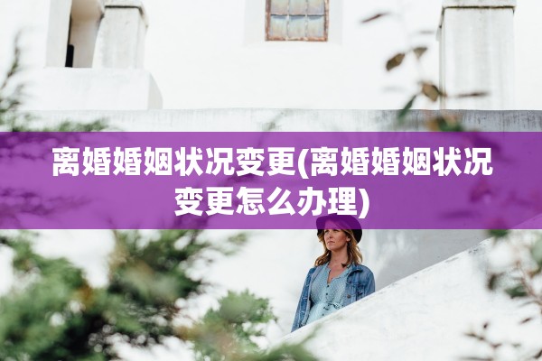 离婚婚姻状况变更(离婚婚姻状况变更怎么办理)