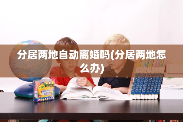 分居两地自动离婚吗(分居两地怎么办)