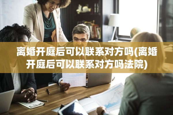 离婚开庭后可以联系对方吗(离婚开庭后可以联系对方吗法院)