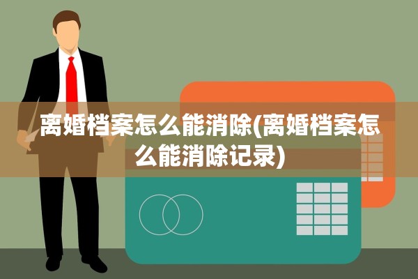 离婚档案怎么能消除(离婚档案怎么能消除记录)