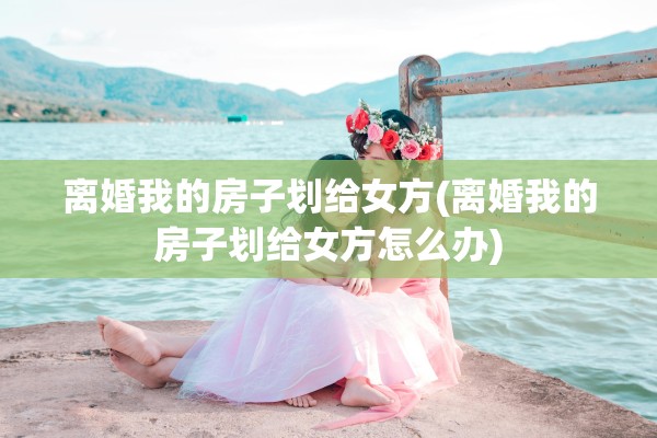 离婚我的房子划给女方(离婚我的房子划给女方怎么办)