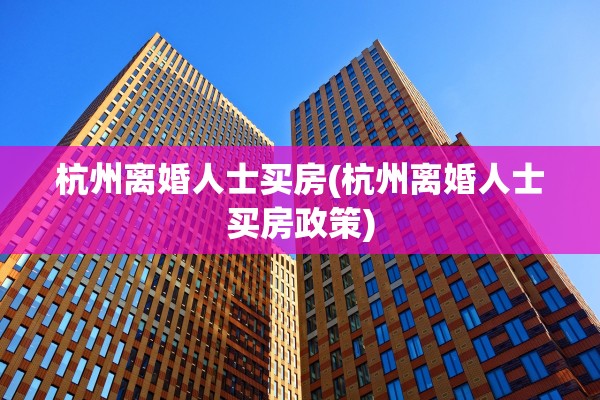 杭州离婚人士买房(杭州离婚人士买房政策)