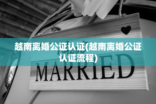 越南离婚公证认证(越南离婚公证认证流程)