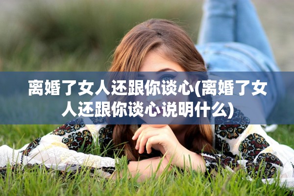 离婚了女人还跟你谈心(离婚了女人还跟你谈心说明什么)