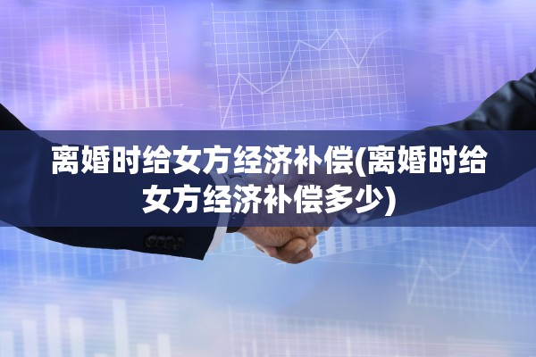 离婚时给女方经济补偿(离婚时给女方经济补偿多少)