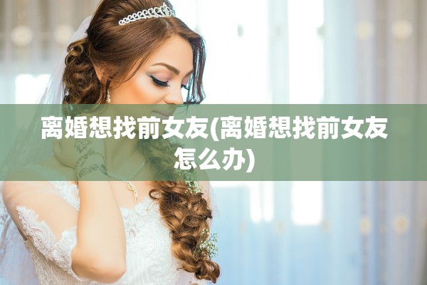 离婚想找前女友(离婚想找前女友怎么办)