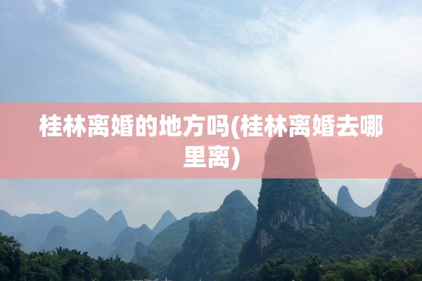 桂林离婚的地方吗(桂林离婚去哪里离)