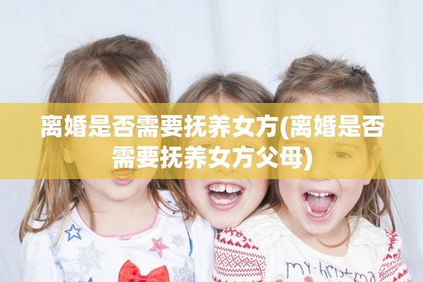 离婚是否需要抚养女方(离婚是否需要抚养女方父母)