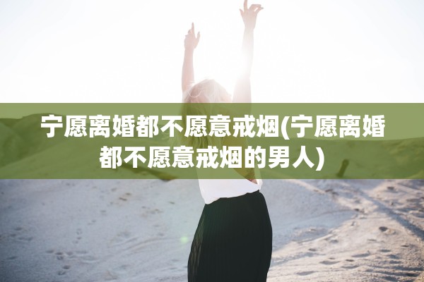 宁愿离婚都不愿意戒烟(宁愿离婚都不愿意戒烟的男人)