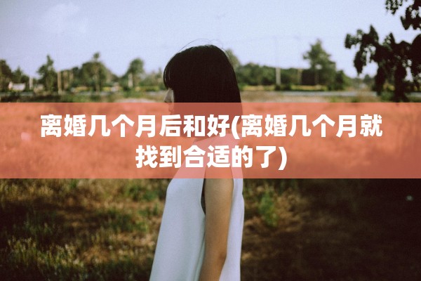 离婚几个月后和好(离婚几个月就找到合适的了)