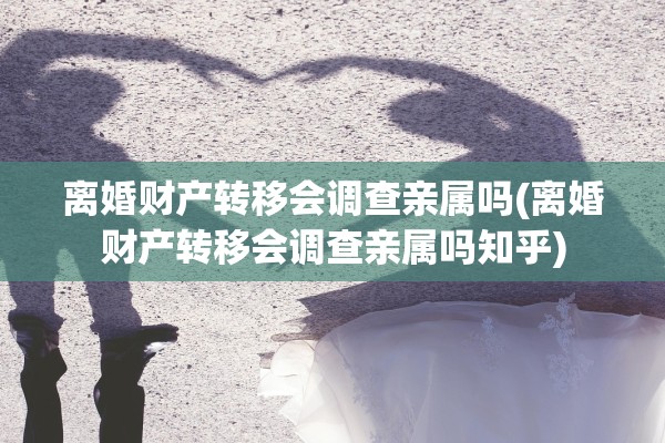 离婚财产转移会调查亲属吗(离婚财产转移会调查亲属吗知乎)