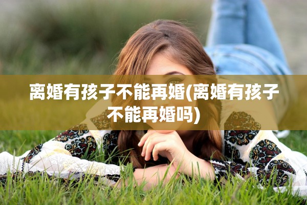 离婚有孩子不能再婚(离婚有孩子不能再婚吗)