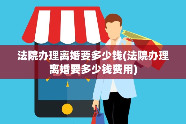 法院办理离婚要多少钱(法院办理离婚要多少钱费用)