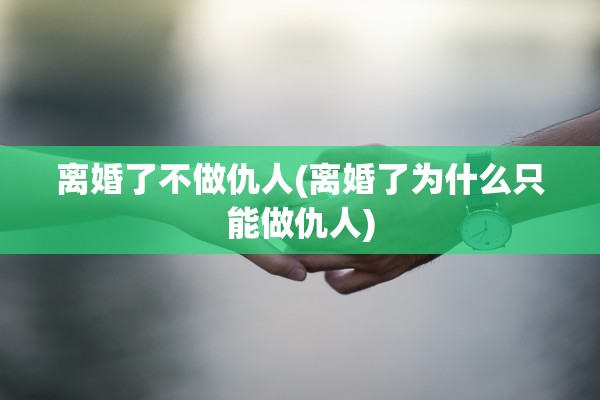 离婚了不做仇人(离婚了为什么只能做仇人) 离婚了不做仇人(离婚了为什么只能做仇人)