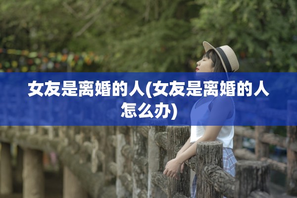 女友是离婚的人(女友是离婚的人怎么办)