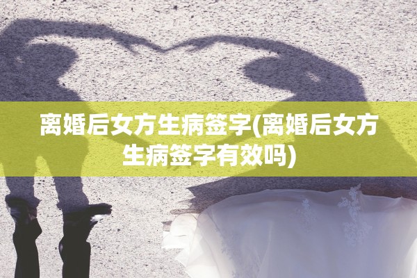 离婚后女方生病签字(离婚后女方生病签字有效吗)
