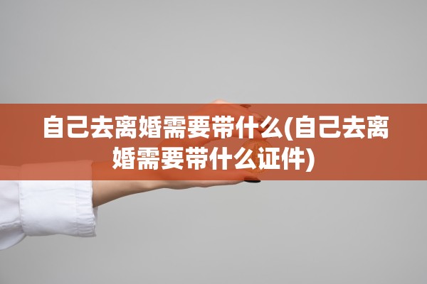 自己去离婚需要带什么(自己去离婚需要带什么证件)