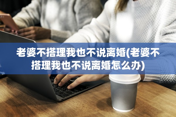 老婆不搭理我也不说离婚(老婆不搭理我也不说离婚怎么办)
