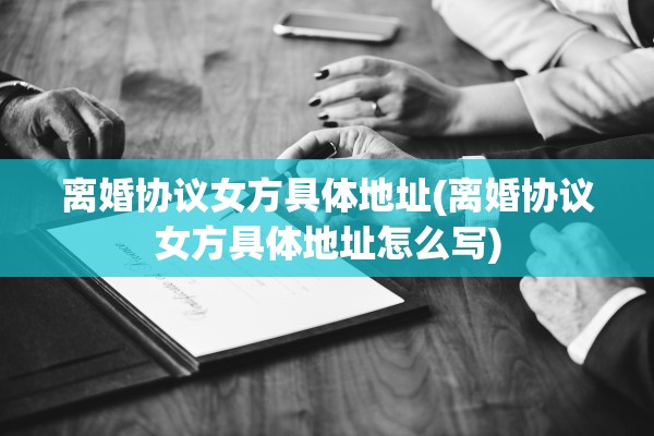 离婚协议女方具体地址(离婚协议女方具体地址怎么写)