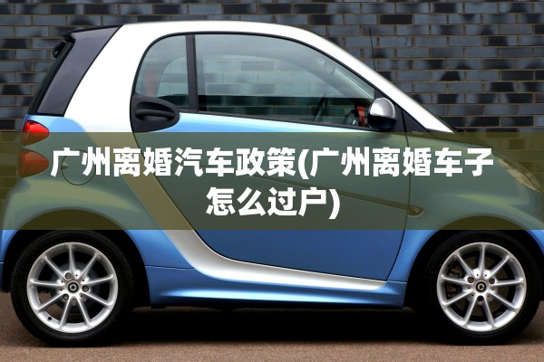广州离婚汽车政策(广州离婚车子怎么过户)