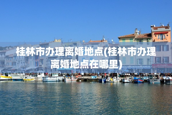 桂林市办理离婚地点(桂林市办理离婚地点在哪里)