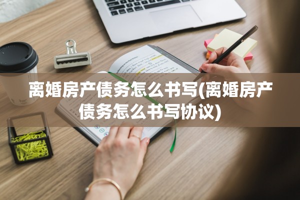 离婚房产债务怎么书写(离婚房产债务怎么书写协议)