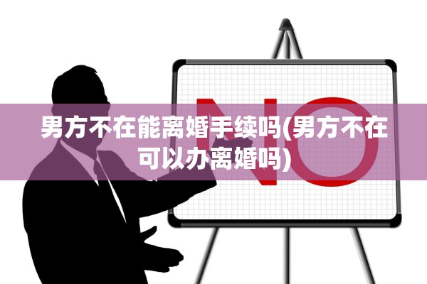 男方不在能离婚手续吗(男方不在可以办离婚吗)