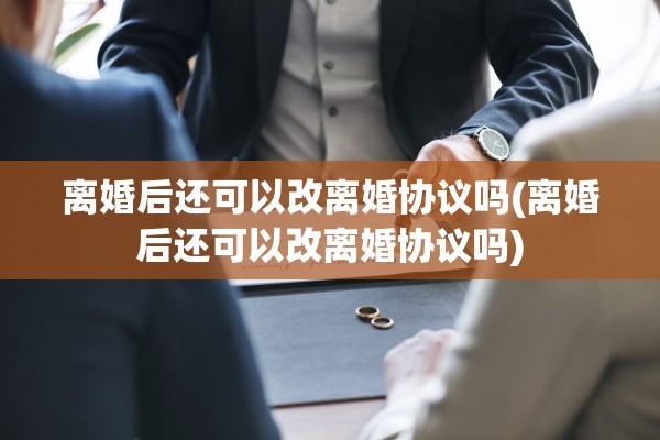离婚后还可以改离婚协议吗(离婚后还可以改离婚协议吗)