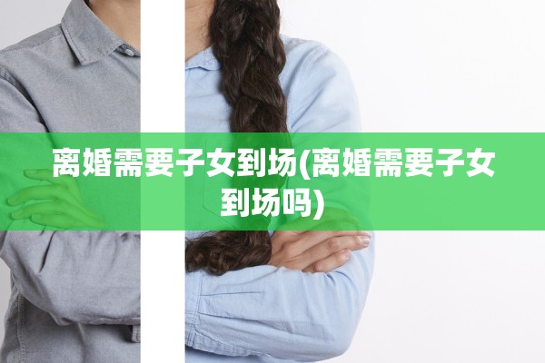 离婚需要子女到场(离婚需要子女到场吗)