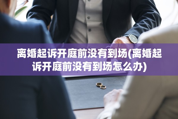 离婚起诉开庭前没有到场(离婚起诉开庭前没有到场怎么办)
