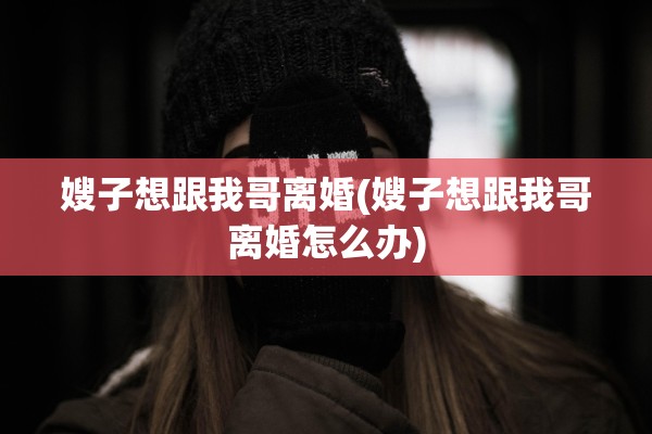 嫂子想跟我哥离婚(嫂子想跟我哥离婚怎么办)