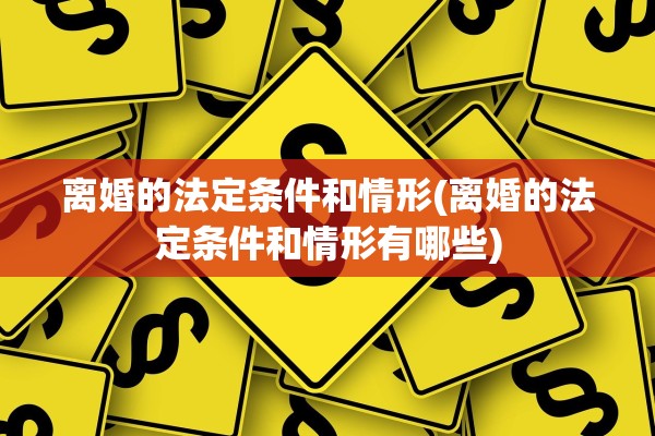 离婚的法定条件和情形(离婚的法定条件和情形有哪些)