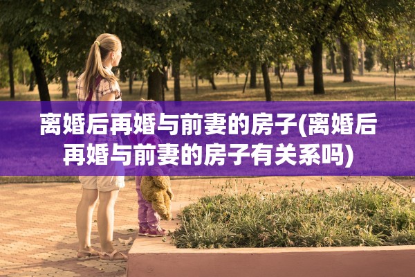 离婚后再婚与前妻的房子(离婚后再婚与前妻的房子有关系吗)