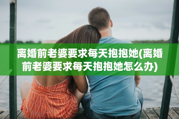 离婚前老婆要求每天抱抱她(离婚前老婆要求每天抱抱她怎么办)
