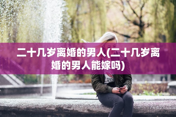 二十几岁离婚的男人(二十几岁离婚的男人能嫁吗)