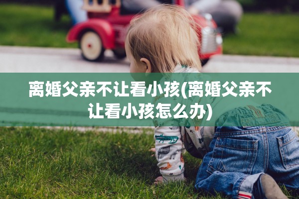 离婚父亲不让看小孩(离婚父亲不让看小孩怎么办)