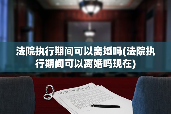 法院执行期间可以离婚吗(法院执行期间可以离婚吗现在)