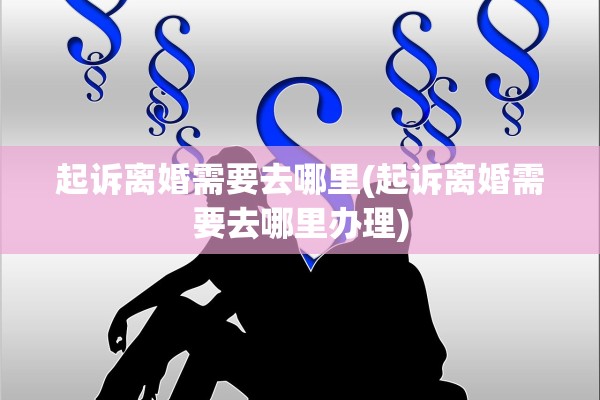 起诉离婚需要去哪里(起诉离婚需要去哪里办理)