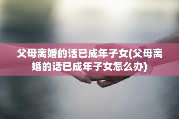 父母离婚的话已成年子女(父母离婚的话已成年子女怎么办)