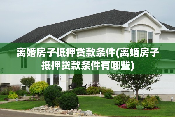 离婚房子抵押贷款条件(离婚房子抵押贷款条件有哪些)