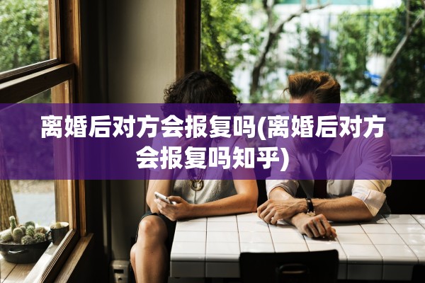 离婚后对方会报复吗(离婚后对方会报复吗知乎)