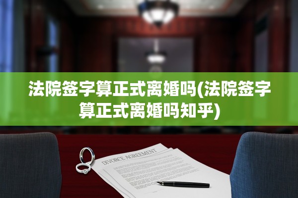 法院签字算正式离婚吗(法院签字算正式离婚吗知乎)