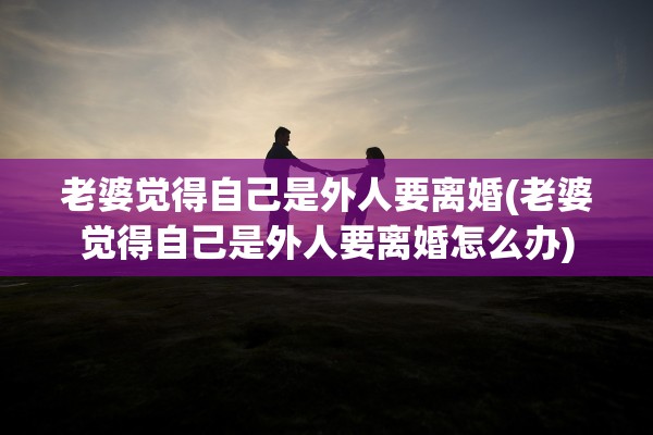 老婆觉得自己是外人要离婚(老婆觉得自己是外人要离婚怎么办)