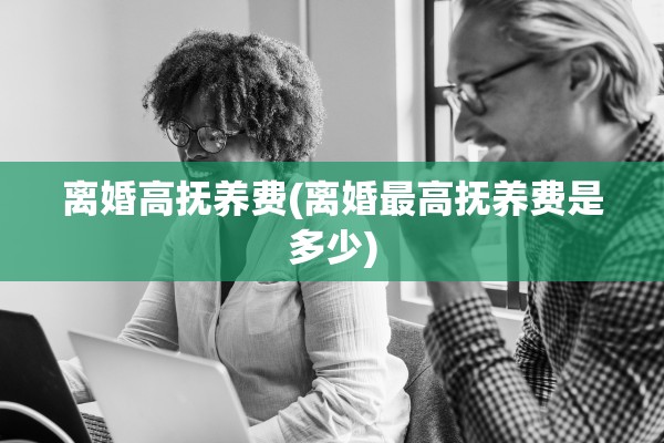 离婚高抚养费(离婚最高抚养费是多少) 离婚高抚养费(离婚最高抚养费是多少)