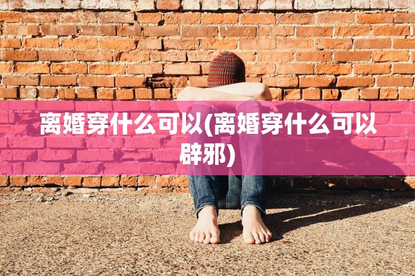 离婚穿什么可以(离婚穿什么可以辟邪)