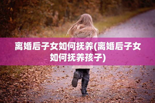 离婚后子女如何抚养(离婚后子女如何抚养孩子)