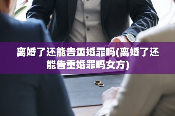 离婚了还能告重婚罪吗(离婚了还能告重婚罪吗女方)