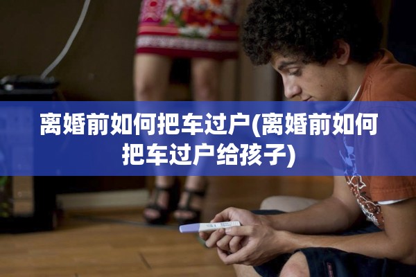 离婚前如何把车过户(离婚前如何把车过户给孩子)