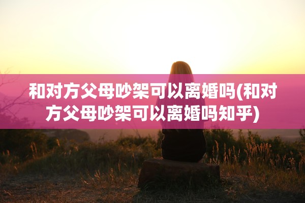 和对方父母吵架可以离婚吗(和对方父母吵架可以离婚吗知乎)
