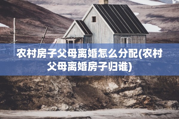 农村房子父母离婚怎么分配(农村父母离婚房子归谁)